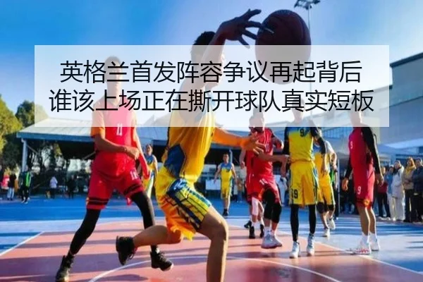 英格兰首发阵容争议再起背后 谁该上场正在撕开球队真实短板 | kaiyun