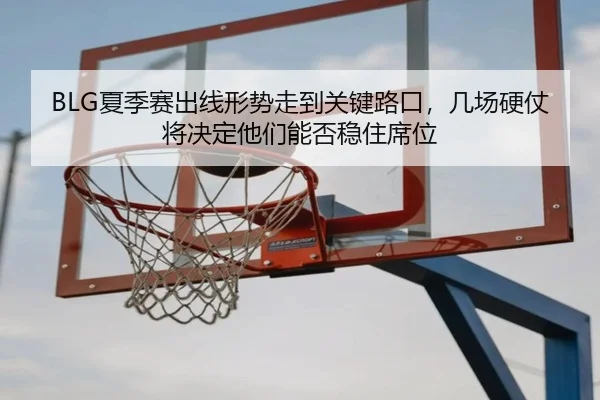 BLG夏季赛出线形势走到关键路口，几场硬仗将决定他们能否稳住席位 | kaiyun